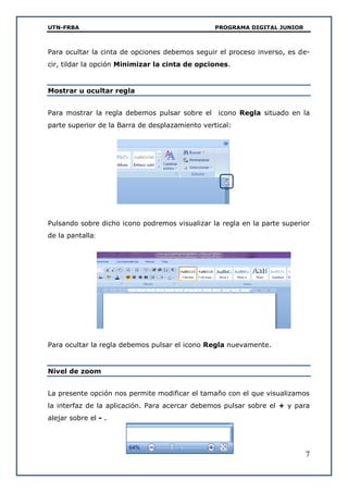 UTN-FRBA PROGRAMA DIGITAL JUNIOR
7
Para ocultar la cinta de opciones debemos seguir el proceso inverso, es de-
cir, tildar la opción Minimizar la cinta de opciones.
Mostrar u ocultar regla
Para mostrar la regla debemos pulsar sobre el icono Regla situado en la
parte superior de la Barra de desplazamiento vertical:
Pulsando sobre dicho icono podremos visualizar la regla en la parte superior
de la pantalla:
Para ocultar la regla debemos pulsar el icono Regla nuevamente.
Nivel de zoom
La presente opción nos permite modificar el tamaño con el que visualizamos
la interfaz de la aplicación. Para acercar debemos pulsar sobre el + y para
alejar sobre el - .
 