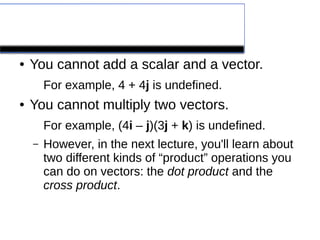 A few words of caution
● You cannot add a scalar and a vector.
For example, 4 + 4j is undefined.
● You cannot multiply two vectors.
For example, (4i – j)(3j + k) is undefined.
– However, in the next lecture, you'll learn about
two different kinds of “product” operations you
can do on vectors: the dot product and the
cross product.
 