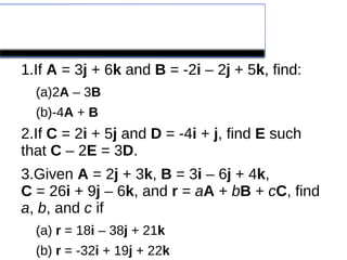 Problems
1.If A = 3j + 6k and B = -2i – 2j + 5k, find:
(a)2A – 3B
(b)-4A + B
2.If C = 2i + 5j and D = -4i + j, find E such
that C – 2E = 3D.
3.Given A = 2j + 3k, B = 3i – 6j + 4k,
C = 26i + 9j – 6k, and r = aA + bB + cC, find
a, b, and c if
(a) r = 18i – 38j + 21k
(b) r = -32i + 19j + 22k
 