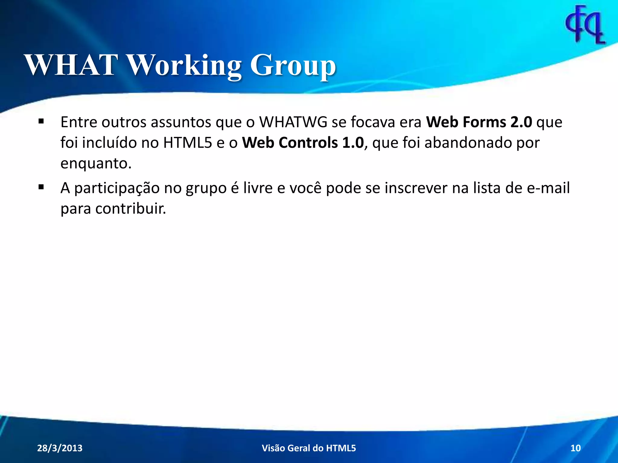 WHAT Working Group
 Entre outros assuntos que o WHATWG se focava era Web Forms 2.0
que foi incluído no HTML5 e o Web Controls 1.0, que foi abandonado
por enquanto.
 A participação no grupo é livre e você pode se inscrever na lista de e-
mail para contribuir.
11/8/2013 Fagner S. de Lima - HTML 5 10
 