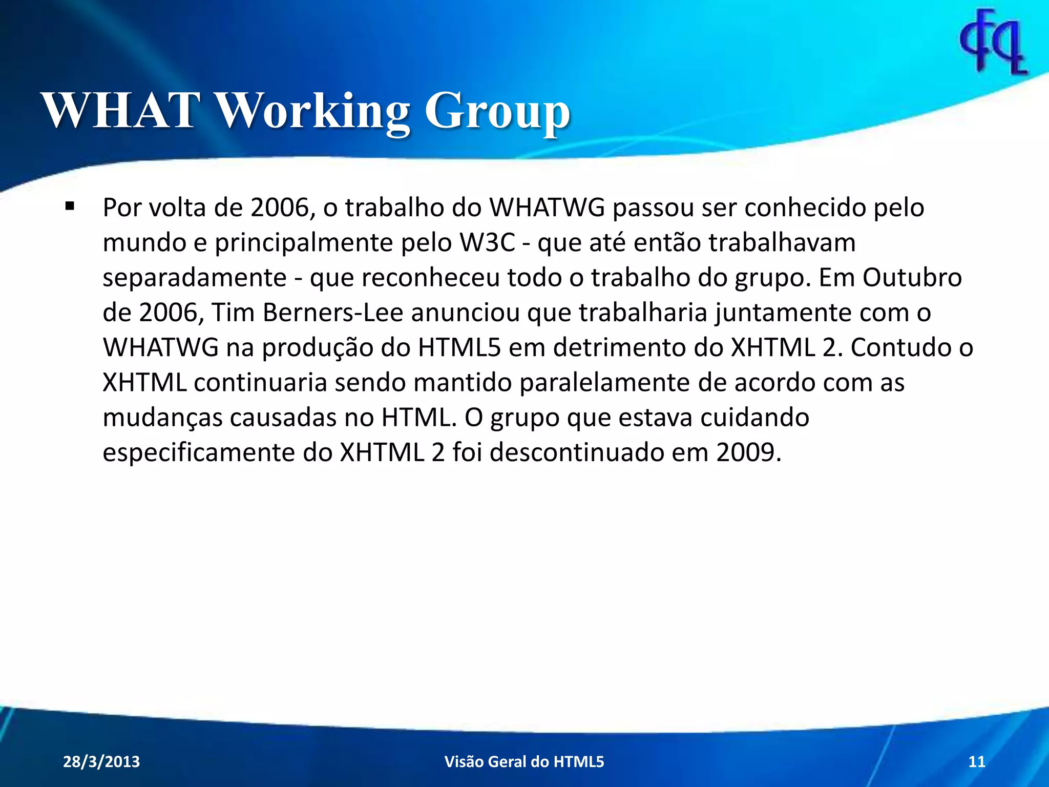 WHAT Working Group
 Por volta de 2006, o trabalho do WHATWG passou ser conhecido pelo
mundo e principalmente pelo W3C - que até então trabalhavam
separadamente - que reconheceu todo o trabalho do grupo. Em
Outubro de 2006, Tim Berners-Lee anunciou que trabalharia
juntamente com o WHATWG na produção do HTML5 em detrimento do
XHTML 2. Contudo o XHTML continuaria sendo mantido paralelamente
de acordo com as mudanças causadas no HTML. O grupo que estava
cuidando especificamente do XHTML 2 foi descontinuado em 2009.
11/8/2013 Fagner S. de Lima - HTML 5 11
 