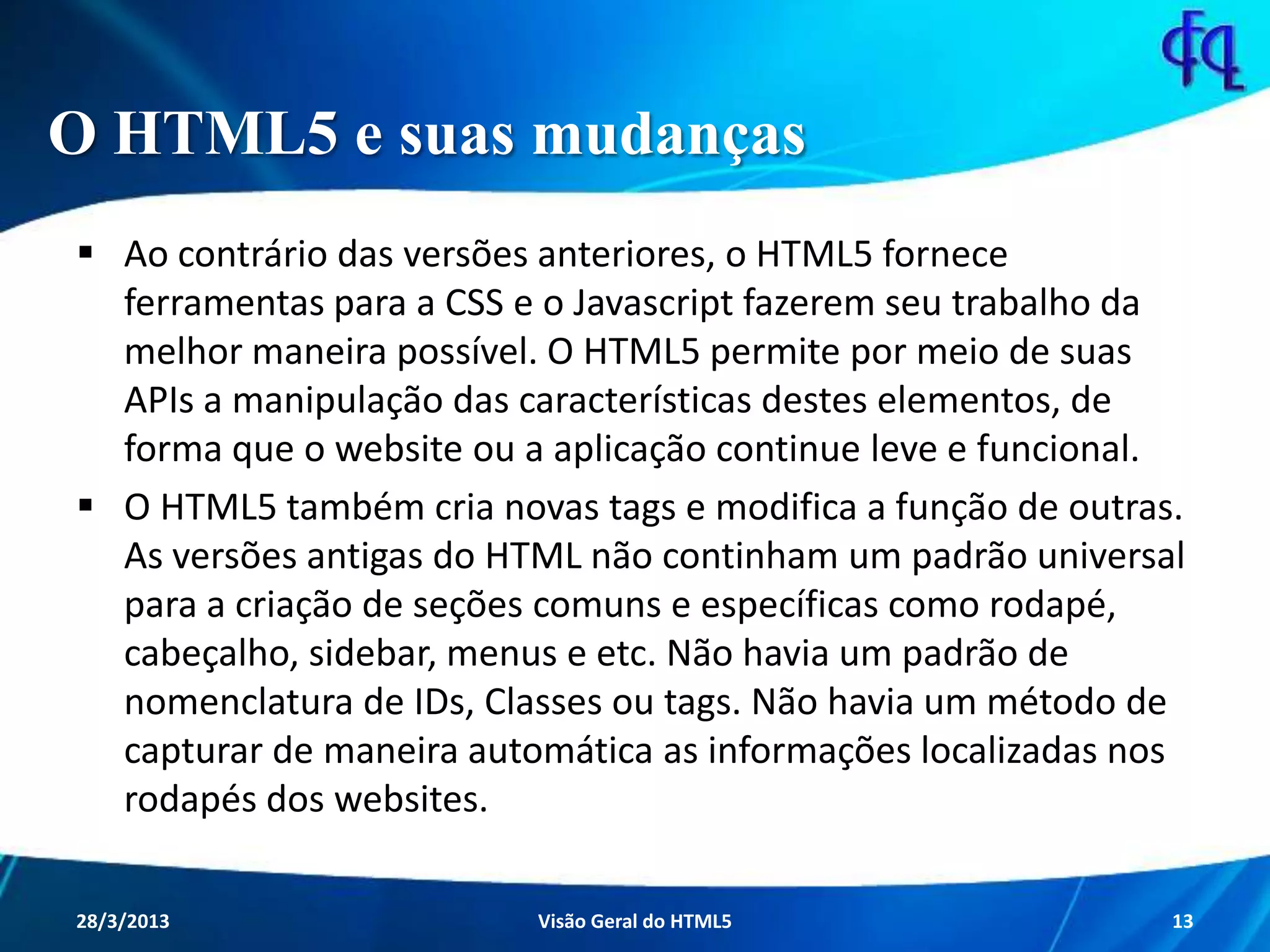 O HTML5 e suas mudanças
 Ao contrário das versões anteriores, o HTML5 fornece ferramentas
para a CSS e o Javascript fazerem seu trabalho da melhor maneira
possível. O HTML5 permite por meio de suas APIs a manipulação das
características destes elementos, de forma que o website ou a aplicação
continue leve e funcional.
 O HTML5 também cria novas tags e modifica a função de outras. As
versões antigas do HTML não continham um padrão universal para a
criação de seções comuns e específicas como rodapé, cabeçalho,
sidebar, menus e etc. Não havia um padrão de nomenclatura de IDs,
Classes ou tags. Não havia um método de capturar de maneira
automática as informações localizadas nos rodapés dos websites.
11/8/2013 Fagner S. de Lima - HTML 5 13
 