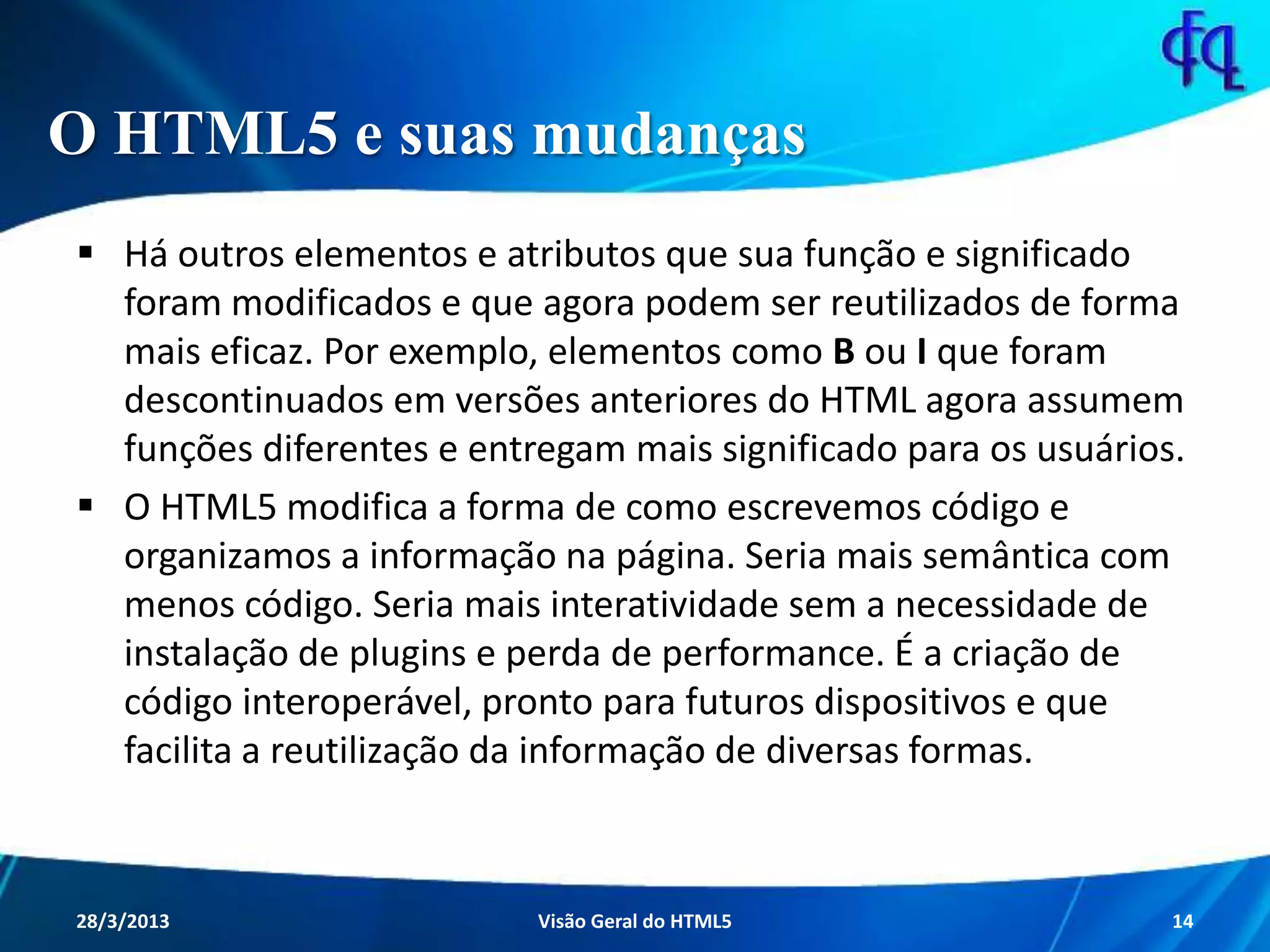 O HTML5 e suas mudanças
 Há outros elementos e atributos que sua função e significado foram
modificados e que agora podem ser reutilizados de forma mais eficaz.
Por exemplo, elementos como B ou I que foram descontinuados em
versões anteriores do HTML agora assumem funções diferentes e
entregam mais significado para os usuários.
 O HTML5 modifica a forma de como escrevemos código e organizamos
a informação na página. Seria mais semântica com menos código. Seria
mais interatividade sem a necessidade de instalação de plugins e perda
de performance. É a criação de código interoperável, pronto para
futuros dispositivos e que facilita a reutilização da informação de
diversas formas.
11/8/2013 Fagner S. de Lima - HTML 5 14
 