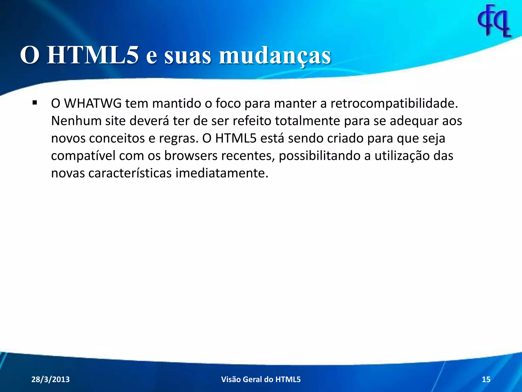O HTML5 e suas mudanças
 O WHATWG tem mantido o foco para manter a retrocompatibilidade.
Nenhum site deverá ter de ser refeito totalmente para se adequar aos
novos conceitos e regras. O HTML5 está sendo criado para que seja
compatível com os browsers recentes, possibilitando a utilização das
novas características imediatamente.
11/8/2013 Fagner S. de Lima - HTML 5 15
 