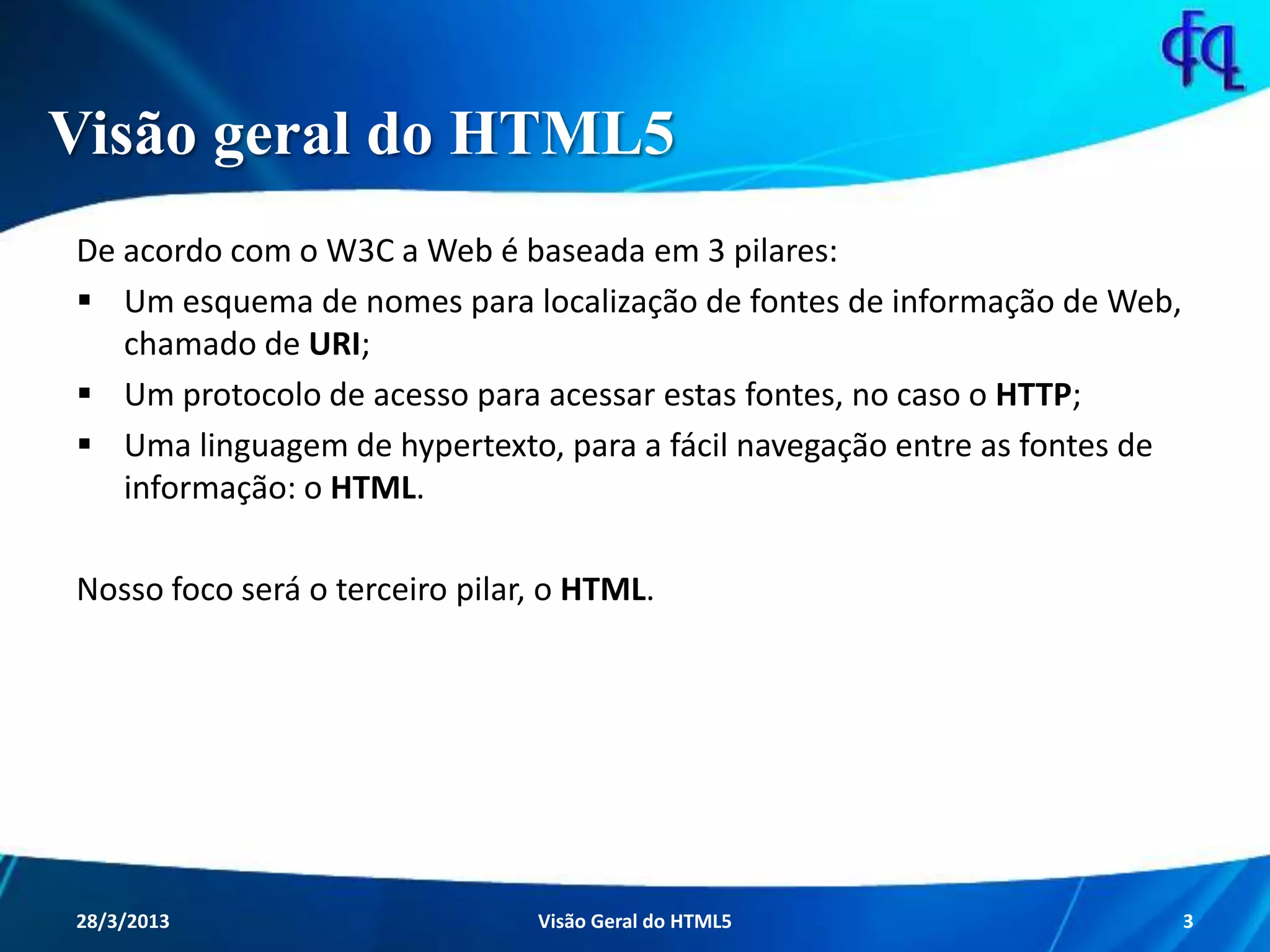 Visão geral do HTML5
De acordo com o W3C a Web é baseada em 3 pilares:
 Um esquema de nomes para localização de fontes de informação de
Web, chamado de URI;
 Um protocolo de acesso para acessar estas fontes, no caso o HTTP;
 Uma linguagem de hypertexto, para a fácil navegação entre as fontes de
informação: o HTML.
Nosso foco será o terceiro pilar, o HTML.
11/8/2013 Fagner S. de Lima - HTML 5 3
 