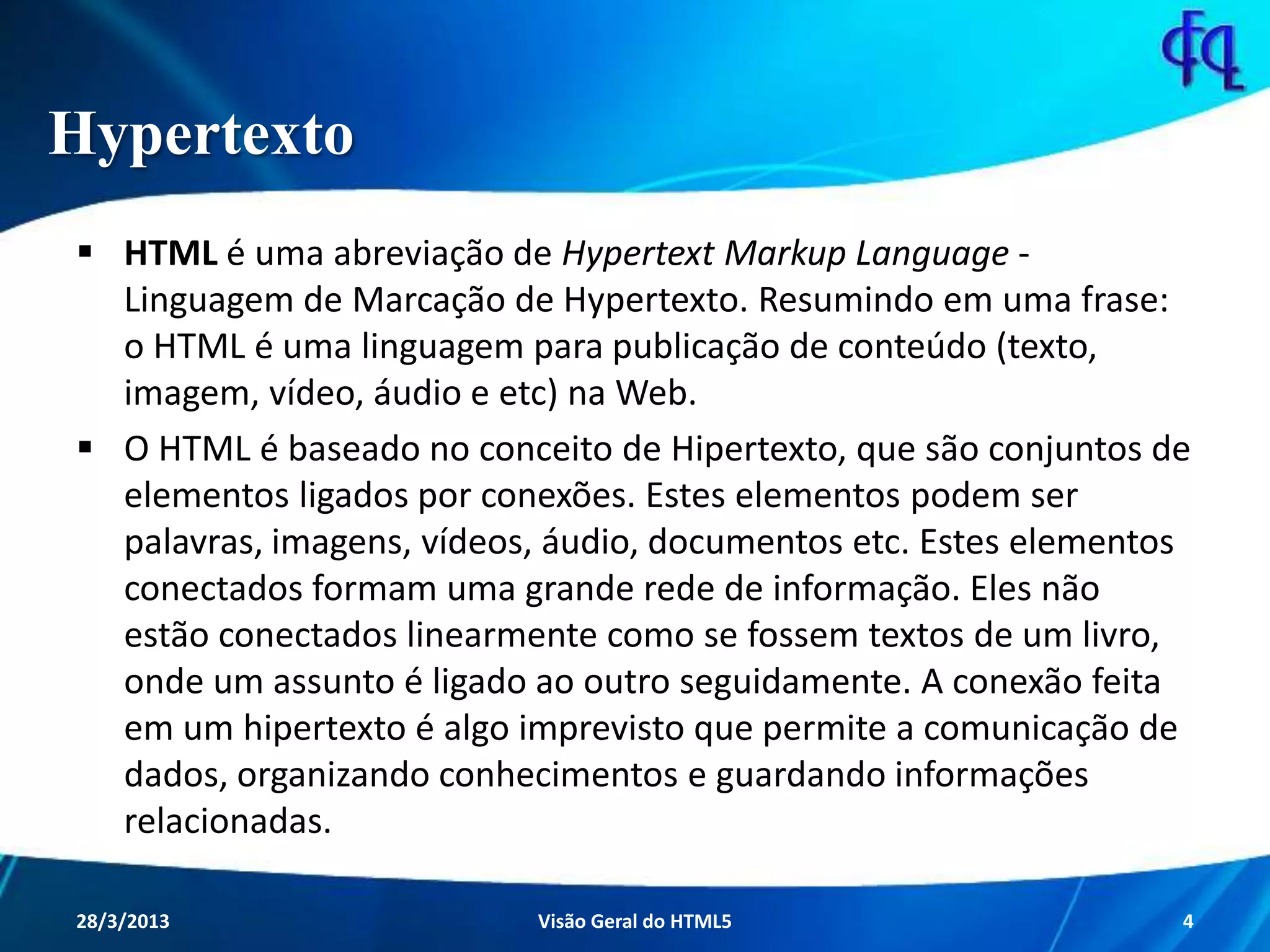 Hypertexto
 HTML é uma abreviação de Hypertext Markup Language -
Linguagem de Marcação de Hypertexto. Resumindo em uma
frase: o HTML é uma linguagem para publicação de conteúdo
(texto, imagem, vídeo, áudio e etc) na Web.
 O HTML é baseado no conceito de Hipertexto, que são conjuntos
de elementos ligados por conexões. Estes elementos podem ser
palavras, imagens, vídeos, áudio, documentos etc. Estes
elementos conectados formam uma grande rede de informação.
Eles não estão conectados linearmente como se fossem textos de
um livro, onde um assunto é ligado ao outro seguidamente. A
conexão feita em um hipertexto é algo imprevisto que permite a
comunicação de dados, organizando conhecimentos e
guardando informações relacionadas.
11/8/2013 Fagner S. de Lima - HTML 5 4
 
