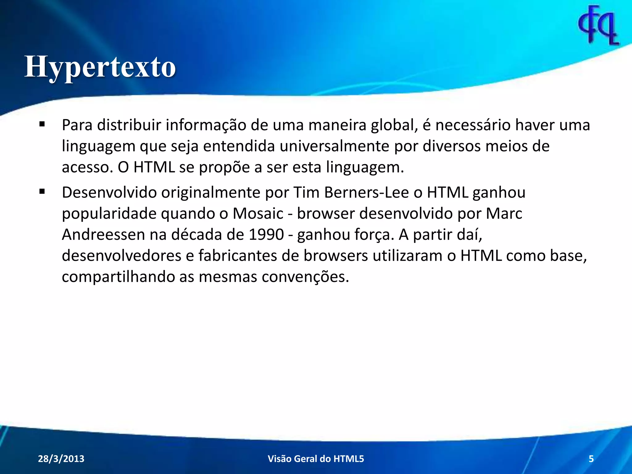 Hypertexto
 Para distribuir informação de uma maneira global, é necessário haver
uma linguagem que seja entendida universalmente por diversos meios
de acesso. O HTML se propõe a ser esta linguagem.
 Desenvolvido originalmente por Tim Berners-Lee o HTML ganhou
popularidade quando o Mosaic - browser desenvolvido por Marc
Andreessen na década de 1990 - ganhou força. A partir daí,
desenvolvedores e fabricantes de browsers utilizaram o HTML como
base, compartilhando as mesmas convenções.
11/8/2013 Fagner S. de Lima - HTML 5 5
 