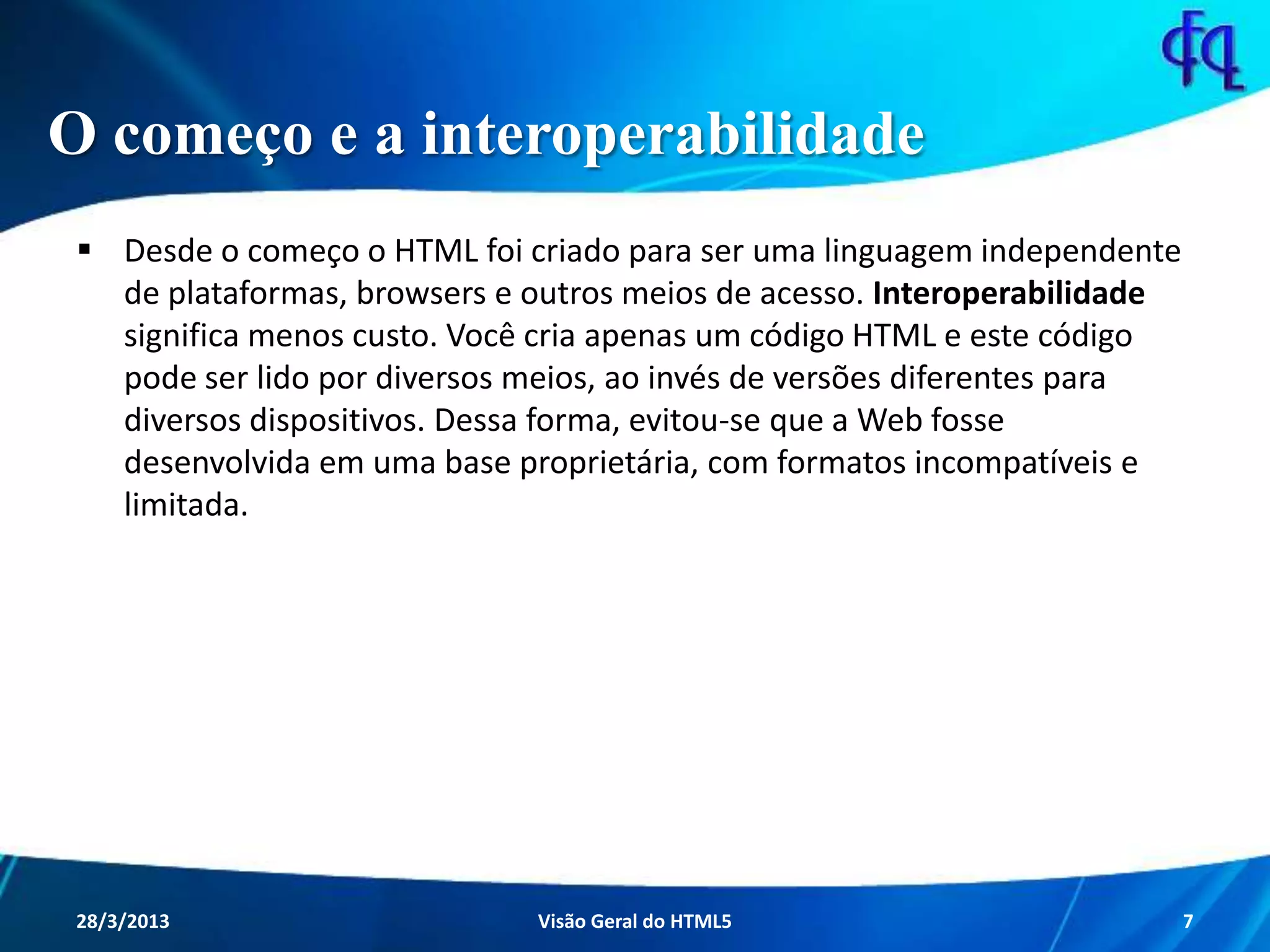 O começo e a interoperabilidade
 Desde o começo o HTML foi criado para ser uma linguagem
independente de plataformas, browsers e outros meios de acesso.
Interoperabilidade significa menos custo. Você cria apenas um código
HTML e este código pode ser lido por diversos meios, ao invés de
versões diferentes para diversos dispositivos. Dessa forma, evitou-se
que a Web fosse desenvolvida em uma base proprietária, com formatos
incompatíveis e limitada.
11/8/2013 Fagner S. de Lima - HTML 5 7
 
