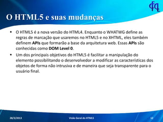 O HTML5 e suas mudanças
 O HTML5 é a nova versão do HTML4. Enquanto o WHATWG define as
regras de marcação que usaremos no HTML5 e no XHTML, eles
também definem APIs que formarão a base da arquitetura web. Essas
APIs são conhecidas como DOM Level 0.
 Um dos principais objetivos do HTML5 é facilitar a manipulação do
elemento possibilitando o desenvolvedor a modificar as características
dos objetos de forma não intrusiva e de maneira que seja transparente
para o usuário final.
11/8/2013 Fagner S. de Lima - HTML 5 12
 