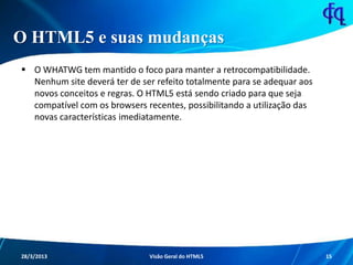 O HTML5 e suas mudanças
 O WHATWG tem mantido o foco para manter a retrocompatibilidade.
Nenhum site deverá ter de ser refeito totalmente para se adequar aos
novos conceitos e regras. O HTML5 está sendo criado para que seja
compatível com os browsers recentes, possibilitando a utilização das
novas características imediatamente.
11/8/2013 Fagner S. de Lima - HTML 5 15
 