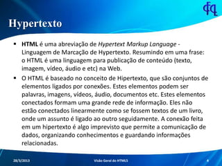 Hypertexto
 HTML é uma abreviação de Hypertext Markup Language -
Linguagem de Marcação de Hypertexto. Resumindo em uma
frase: o HTML é uma linguagem para publicação de conteúdo
(texto, imagem, vídeo, áudio e etc) na Web.
 O HTML é baseado no conceito de Hipertexto, que são conjuntos
de elementos ligados por conexões. Estes elementos podem ser
palavras, imagens, vídeos, áudio, documentos etc. Estes
elementos conectados formam uma grande rede de informação.
Eles não estão conectados linearmente como se fossem textos de
um livro, onde um assunto é ligado ao outro seguidamente. A
conexão feita em um hipertexto é algo imprevisto que permite a
comunicação de dados, organizando conhecimentos e
guardando informações relacionadas.
11/8/2013 Fagner S. de Lima - HTML 5 4
 
