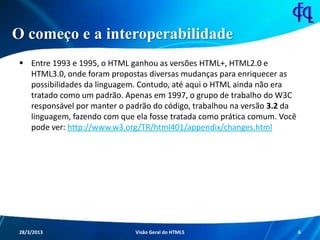 O começo e a interoperabilidade
 Entre 1993 e 1995, o HTML ganhou as versões HTML+, HTML2.0 e
HTML3.0, onde foram propostas diversas mudanças para enriquecer as
possibilidades da linguagem. Contudo, até aqui o HTML ainda não era
tratado como um padrão. Apenas em 1997, o grupo de trabalho do
W3C responsável por manter o padrão do código, trabalhou na versão
3.2 da linguagem, fazendo com que ela fosse tratada como prática
comum. Você pode ver:
http://www.w3.org/TR/html401/appendix/changes.html
11/8/2013 Fagner S. de Lima - HTML 5 6
 