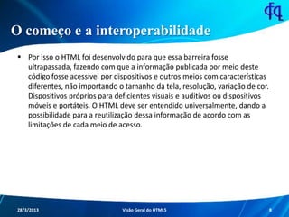 O começo e a interoperabilidade
 Por isso o HTML foi desenvolvido para que essa barreira fosse
ultrapassada, fazendo com que a informação publicada por meio deste
código fosse acessível por dispositivos e outros meios com
características diferentes, não importando o tamanho da tela,
resolução, variação de cor. Dispositivos próprios para deficientes
visuais e auditivos ou dispositivos móveis e portáteis. O HTML deve ser
entendido universalmente, dando a possibilidade para a reutilização
dessa informação de acordo com as limitações de cada meio de acesso.
11/8/2013 Fagner S. de Lima - HTML 5 8
 