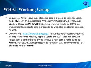 WHAT Working Group
 Enquanto o W3C focava suas atenções para a criação da segunda
versão do XHTML, um grupo chamado Web Hypertext Application
Technology Working Group ou WHATWG trabalhava em uma versão do
HTML que trazia mais flexibilidade para a produção de websites e
sistemas baseados na web.
 O WHATWG (http://www.whatwg.org/) foi fundado por
desenvolvedores de empresas como Mozilla, Apple e Opera em 2004.
Eles não estavam felizes com o caminho que a Web tomava e nem com
o rumo dado ao XHTML. Por isso, estas organizações se juntaram para
escrever o que seria chamado hoje de HTML5.
11/8/2013 Fagner S. de Lima - HTML 5 9
 