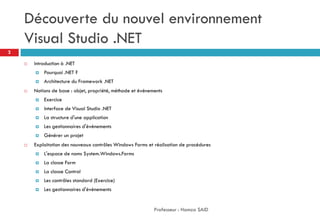 Découverte du nouvel environnement
Visual Studio .NET
 Introduction à .NET
 Pourquoi .NET ?
 Architecture du Framework .NET
 Notions de base : objet, propriété, méthode et événements
 Exercice
 Interface de Visual Studio .NET
 La structure d'une application
 Les gestionnaires d'événements
 Générer un projet
 Exploitation des nouveaux contrôles Windows Forms et réalisation de procédures
 L'espace de noms System.Windows.Forms
 La classe Form
 La classe Control
 Les contrôles standard (Exercice)
 Les gestionnaires d'événements
Professeur : Hamza SAID
2
 