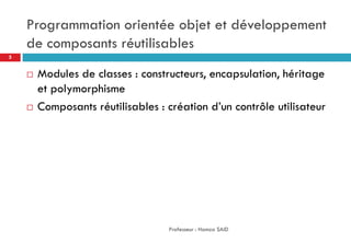Programmation orientée objet et développement
de composants réutilisables
 Modules de classes : constructeurs, encapsulation, héritage
et polymorphisme
 Composants réutilisables : création d’un contrôle utilisateur
Professeur : Hamza SAID
5
 