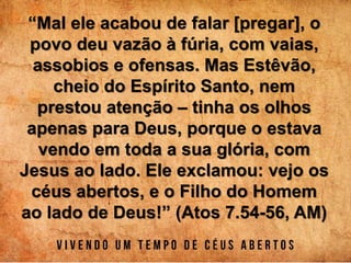 “Mal ele acabou de falar [pregar], o
povo deu vazão à fúria, com vaias,
assobios e ofensas. Mas Estêvão,
cheio do Espírito Santo, nem
prestou atenção – tinha os olhos
apenas para Deus, porque o estava
vendo em toda a sua glória, com
Jesus ao lado. Ele exclamou: vejo os
céus abertos, e o Filho do Homem
ao lado de Deus!” (Atos 7.54-56, AM)
 