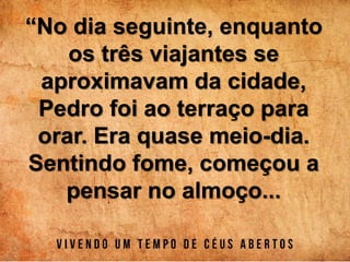 “No dia seguinte, enquanto
os três viajantes se
aproximavam da cidade,
Pedro foi ao terraço para
orar. Era quase meio-dia.
Sentindo fome, começou a
pensar no almoço...
 