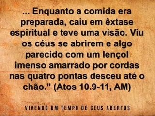 ... Enquanto a comida era
preparada, caiu em êxtase
espiritual e teve uma visão. Viu
os céus se abrirem e algo
parecido com um lençol
imenso amarrado por cordas
nas quatro pontas desceu até o
chão.” (Atos 10.9-11, AM)
 