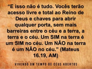 “E isso não é tudo. Vocês terão
acesso livre e total ao Reino de
Deus e chaves para abrir
qualquer porta, sem mais
barreiras entre o céu e a terra, a
terra e o céu. Um SIM na terra é
um SIM no céu. Um NÃO na terra
é um NÃO no céu.” (Mateus
16.19, AM)
 