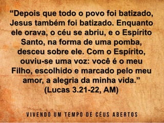 “Depois que todo o povo foi batizado,
Jesus também foi batizado. Enquanto
ele orava, o céu se abriu, e o Espírito
Santo, na forma de uma pomba,
desceu sobre ele. Com o Espírito,
ouviu-se uma voz: você é o meu
Filho, escolhido e marcado pelo meu
amor, a alegria da minha vida.”
(Lucas 3.21-22, AM)
 
