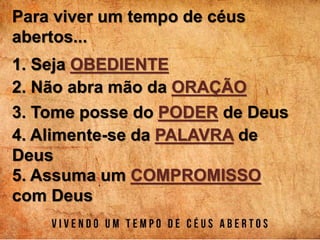 Para viver um tempo de céus
abertos...
1. Seja OBEDIENTE
2. Não abra mão da ORAÇÃO
3. Tome posse do PODER de Deus
4. Alimente-se da PALAVRA de
Deus
5. Assuma um COMPROMISSO
com Deus
 