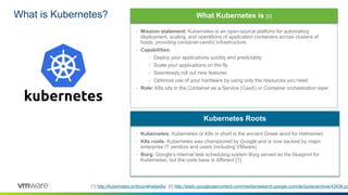 What is Kubernetes?
[1] http://kubernetes.io/docs/whatisk8s/ [0] http://static.googleusercontent.com/media/research.google.com/de//pubs/archive/43438.pd
• Kubernetes: Kubernetes or K8s in short is the ancient Greek word for Helmsmen
• K8s roots: Kubernetes was championed by Google and is now backed by major
enterprise IT vendors and users (including VMware)
• Borg: Google’s internal task scheduling system Borg served as the blueprint for
Kubernetes, but the code base is different [1]
Kubernetes Roots
• Mission statement: Kubernetes is an open-source platform for automating
deployment, scaling, and operations of application containers across clusters of
hosts, providing container-centric infrastructure.
• Capabilities:
• Deploy your applications quickly and predictably
• Scale your applications on the fly
• Seamlessly roll out new features
• Optimize use of your hardware by using only the resources you need
• Role: K8s sits in the Container as a Service (CaaS) or Container orchestration layer
What Kubernetes is [0]
 
