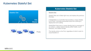 Kubernetes Stateful Set
• Stateful Set:
Stateful Sets are in Beta right now, and replace the previous
Pet Sets.
A StatefulSet is a Controller that provides a unique identity
to its Pods. It provides guarantees about the ordering of
deployment and scaling
StatefulSet Pods have a unique identity that is comprised of
an ordinal, a stable network identity (DNS FQDN, not IP
Address), and stable storage
The identity sticks to the Pod, regardless of which node it’s
(re)scheduled on
Kubernetes Stateful Set
K8s
Master
Stateful Set
Pods
 
