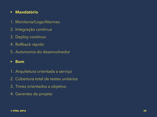 • Mandatório
1. Monitoria/Logs/Alarmes
2. Integração continua
3. Deploy contínuo
4. Rollback rápido
5. Autonomia do desenvolvedor
• Bom
1. Arquitetura orientada a serviço
2. Cobertura total de testes unitários
3. Times orientados a objetivo
4. Gerentes de projeto
© VTEX, 2016 32
 
