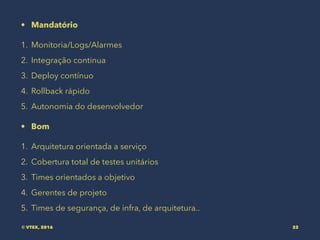 • Mandatório
1. Monitoria/Logs/Alarmes
2. Integração continua
3. Deploy contínuo
4. Rollback rápido
5. Autonomia do desenvolvedor
• Bom
1. Arquitetura orientada a serviço
2. Cobertura total de testes unitários
3. Times orientados a objetivo
4. Gerentes de projeto
5. Times de segurança, de infra, de arquitetura..
© VTEX, 2016 32
 