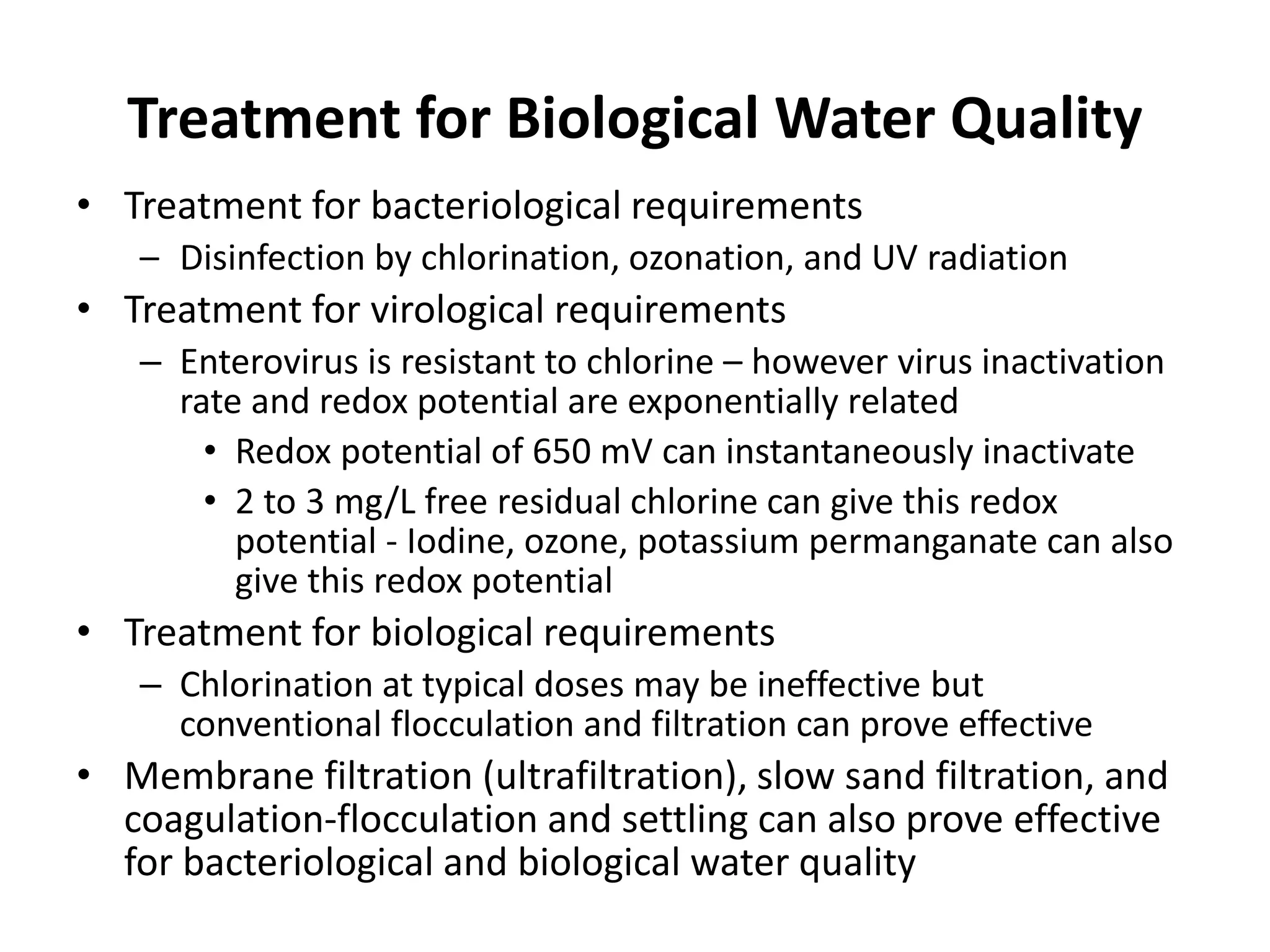 Treatment for Biological Water Quality
• Treatment for bacteriological requirements
– Disinfection by chlorination, ozonation, and UV radiation
• Treatment for virological requirements
– Enterovirus is resistant to chlorine – however virus inactivation
rate and redox potential are exponentially related
• Redox potential of 650 mV can instantaneously inactivate
• 2 to 3 mg/L free residual chlorine can give this redox
potential - Iodine, ozone, potassium permanganate can also
give this redox potential
• Treatment for biological requirements
– Chlorination at typical doses may be ineffective but
conventional flocculation and filtration can prove effective
• Membrane filtration (ultrafiltration), slow sand filtration, and
coagulation-flocculation and settling can also prove effective
for bacteriological and biological water quality
 