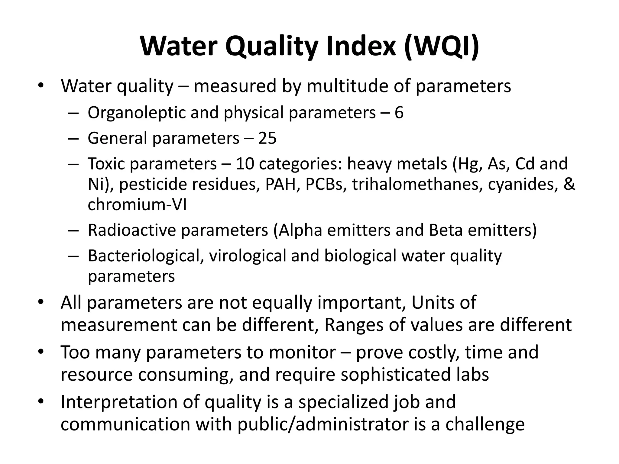 Water Quality Index (WQI)
• Water quality – measured by multitude of parameters
– Organoleptic and physical parameters – 6
– General parameters – 25
– Toxic parameters – 10 categories: heavy metals (Hg, As, Cd and
Ni), pesticide residues, PAH, PCBs, trihalomethanes, cyanides, &
chromium-VI
– Radioactive parameters (Alpha emitters and Beta emitters)
– Bacteriological, virological and biological water quality
parameters
• All parameters are not equally important, Units of
measurement can be different, Ranges of values are different
• Too many parameters to monitor – prove costly, time and
resource consuming, and require sophisticated labs
• Interpretation of quality is a specialized job and
communication with public/administrator is a challenge
 
