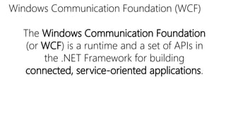 Windows Communication Foundation (WCF) 
The Windows Communication Foundation 
(or WCF) is a runtime and a set of APIs in 
the .NET Framework for building 
connected, service-oriented applications. 
 