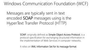 Windows Communication Foundation (WCF) 
Messages are typically sent in text 
encoded SOAP messages using is the 
HyperText Transfer Protocol (HTTP) 
SOAP, originally defined as Simple Object Access Protocol, is a 
protocol specification for exchanging structured information in 
the implementation of Web Services in computer networks. 
It relies on XML Information Set for its message format. 
 