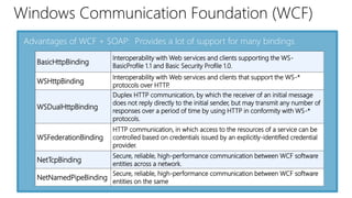 Windows Communication Foundation (WCF) 
Advantages of WCF + SOAP: Provides a lot of support for many bindings 
BasicHttpBinding 
Interoperability with Web services and clients supporting the WS-BasicProfile 
1.1 and Basic Security Profile 1.0. 
WSHttpBinding 
Interoperability with Web services and clients that support the WS-* 
protocols over HTTP. 
WSDualHttpBinding 
Duplex HTTP communication, by which the receiver of an initial message 
does not reply directly to the initial sender, but may transmit any number of 
responses over a period of time by using HTTP in conformity with WS-* 
protocols. 
WSFederationBinding 
HTTP communication, in which access to the resources of a service can be 
controlled based on credentials issued by an explicitly-identified credential 
provider. 
NetTcpBinding 
Secure, reliable, high-performance communication between WCF software 
entities across a network. 
NetNamedPipeBinding 
Secure, reliable, high-performance communication between WCF software 
entities on the same 
 