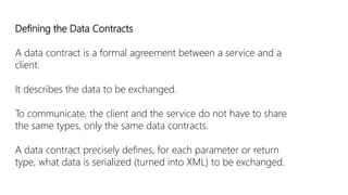 Defining the Data Contracts 
A data contract is a formal agreement between a service and a 
client. 
It describes the data to be exchanged. 
To communicate, the client and the service do not have to share 
the same types, only the same data contracts. 
A data contract precisely defines, for each parameter or return 
type, what data is serialized (turned into XML) to be exchanged. 
 