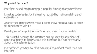 Why use Interfaces? 
Interface-based programming is popular among many developers 
It makes code better, by increasing reusability, maintainability, and 
extensibility 
An interface defines what must a client know about a class in order 
to benefit from using it 
Developers often put the interfaces into a separate assembly 
This is useful because the interface can be used by any piece of 
code that needs to know about the interface, but not necessarily 
about the implementation 
It is common practice to have one class implement more than one 
interface 
 