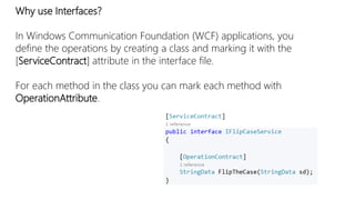 Why use Interfaces? 
In Windows Communication Foundation (WCF) applications, you 
define the operations by creating a class and marking it with the 
[ServiceContract] attribute in the interface file. 
For each method in the class you can mark each method with 
OperationAttribute. 
 