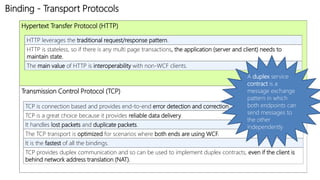 Binding - Transport Protocols 
Hypertext Transfer Protocol (HTTP) 
HTTP leverages the traditional request/response pattern. 
HTTP is stateless, so if there is any multi page transactions, the application (server and client) needs to 
maintain state. 
The main value of HTTP is interoperability with non-WCF clients. 
Transmission Control Protocol (TCP) 
A duplex service 
contract is a 
message exchange 
pattern in which 
both endpoints can 
send messages to 
the other 
independently 
TCP is connection based and provides end-to-end error detection and correction. 
TCP is a great choice because it provides reliable data delivery. 
It handles lost packets and duplicate packets. 
The TCP transport is optimized for scenarios where both ends are using WCF. 
It is the fastest of all the bindings. 
TCP provides duplex communication and so can be used to implement duplex contracts, even if the client is 
behind network address translation (NAT). 
 