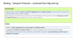 Binding - Transport Protocols – continued from http and tcp 
Named Pipes 
Named Pipes is ideal for two or more WCF applications on a single computer, and you want to prevent any 
communication from another machine. 
Named pipes are efficient because they tie into the Windows operating system kernel, leveraging a section 
of shared memory that processes can use for communication. 
MSMQ 
MSMQ is allows applications to communicate in a failsafe manner. 
A queue is a temporary storage location from which messages can be sent and received reliably. 
This enables communication across networks and between computers, running Windows, which may not 
always be connected 
 