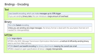 Bindings - Encoding 
Text 
Uses base64 encoding, which can make messages up to 30% bigger. 
If you are sending binary data, this can introduce a large amount of overhead. 
Binary 
This is the fastest encoding. 
Unless you are sending very large messages, the binary format is ideal (with the assumption that text isn’t 
needed for interoperability) 
MTOM 
Is for large objects 
MTOM is the W3C Message Transmission Optimization Mechanism, a method of efficiently sending binary 
data to and from Web services. 
MTOM doesn't use base64 encoding for binary attachments keeping the overall size small. 
MTOM is based on open specifications & hence is largely interoperable. 
 