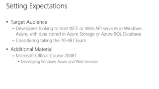 Setting Expectations 
• Target Audience 
– Developers looking to host WCF or Web API services in Windows 
Azure, with data stored in Azure Storage or Azure SQL Database 
– Considering taking the 70-487 Exam 
• Additional Material 
– Microsoft Official Course 20487 
• Developing Windows Azure and Web Services 
 