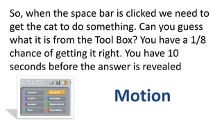 So, when the space bar is clicked we need to
get the cat to do something. Can you guess
what it is from the Tool Box? You have a 1/8
chance of getting it right. You have 10
seconds before the answer is revealed
Motion
 