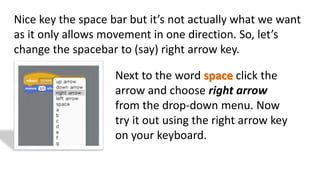 Nice key the space bar but it’s not actually what we want
as it only allows movement in one direction. So, let’s
change the spacebar to (say) right arrow key.
Next to the word space click the
arrow and choose right arrow
from the drop-down menu. Now
try it out using the right arrow key
on your keyboard.
 
