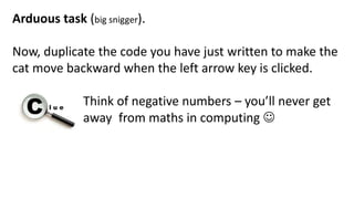 Arduous task (big snigger).
Now, duplicate the code you have just written to make the
cat move backward when the left arrow key is clicked.
Think of negative numbers – you’ll never get
away from maths in computing 
 