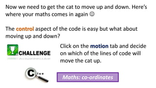 Now we need to get the cat to move up and down. Here’s
where your maths comes in again 
The control aspect of the code is easy but what about
moving up and down?
Click on the motion tab and decide
on which of the lines of code will
move the cat up.
Maths: co-ordinates
 
