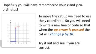 Hopefully you will have remembered your x and y co-
ordinates!
To move the cat up we need to use
the y coordinate. So you will need
to write a new line of code so that
when the up arrow is pressed the
cat will change y by 10.
Try it out and see if you are
correct.
 