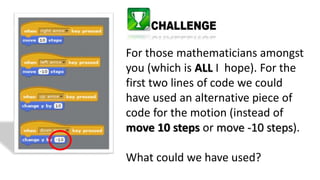For those mathematicians amongst
you (which is ALL I hope). For the
first two lines of code we could
have used an alternative piece of
code for the motion (instead of
move 10 steps or move -10 steps).
What could we have used?
 