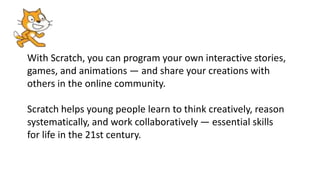 With Scratch, you can program your own interactive stories,
games, and animations — and share your creations with
others in the online community.
Scratch helps young people learn to think creatively, reason
systematically, and work collaboratively — essential skills
for life in the 21st century.
 