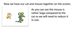 Now we have our cat and mouse together on the screen.
As you can see the mouse is
rather large compared to the
cat so we will need to reduce it
in size.
 